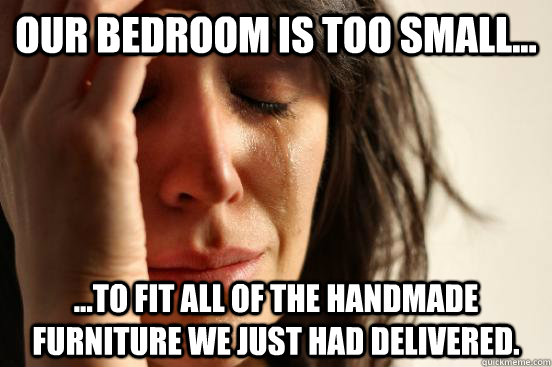 Our bedroom is too small... ...to fit all of the handmade furniture we just had delivered.  First World Problems