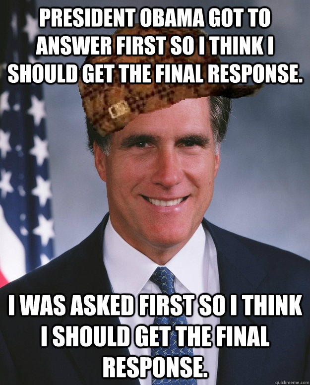 President Obama got to answer first so I think I should get the final response. I was asked first so i think I should get the final response.   Scumbag Romney