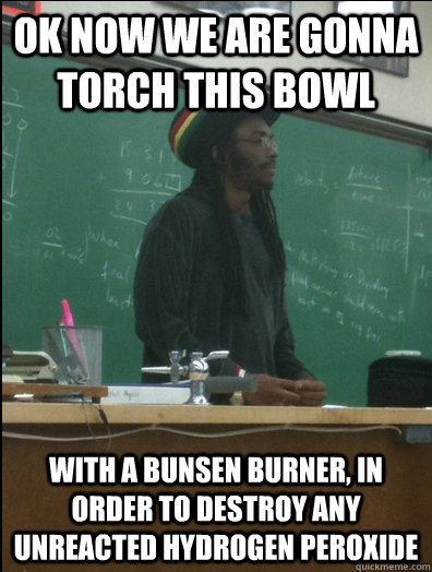 Ok now we are gonna torch this bowl with a bunsen burner, in order to destroy any unreacted hydrogen peroxide  Rasta Science Teacher