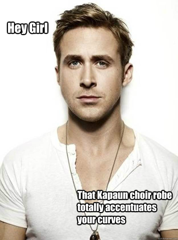 Hey Girl That Kapaun choir robe totally accentuates your curves   Ryan Gosling Hey Girl