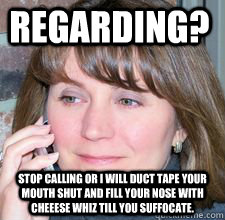 Regarding? stop calling or I will duct tape your mouth shut and fill your nose with Cheeese Whiz till you suffocate.  A day in the life of a Gatekeeper