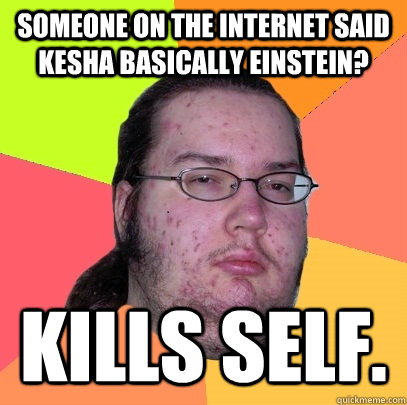 Someone on the internet said Kesha basically Einstein? Kills self.   Butthurt Dweller