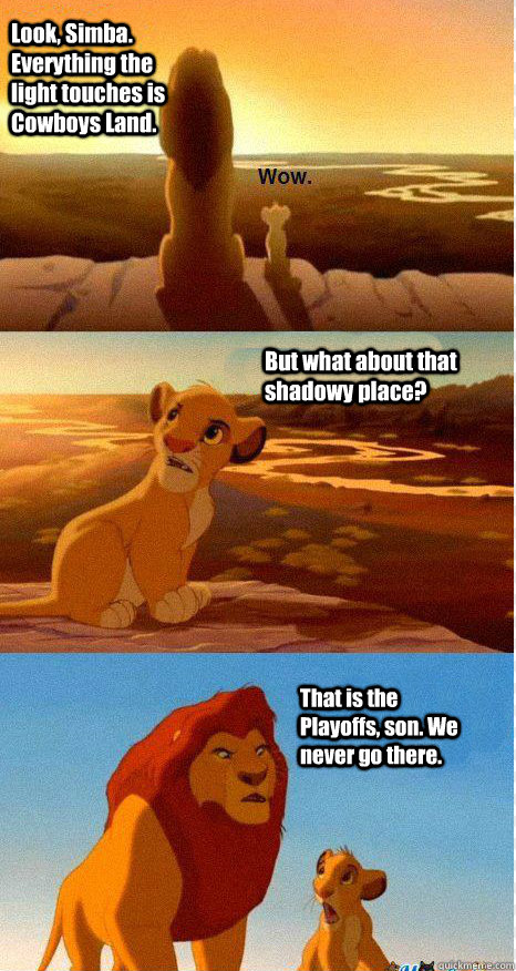 Look, Simba. Everything the light touches is Cowboys Land. But what about that shadowy place? That is the Playoffs, son. We never go there.   Mufasa and Simba