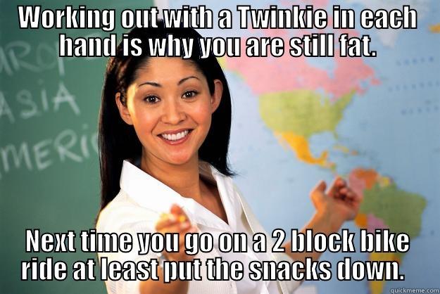 WORKING OUT WITH A TWINKIE IN EACH HAND IS WHY YOU ARE STILL FAT. NEXT TIME YOU GO ON A 2 BLOCK BIKE RIDE AT LEAST PUT THE SNACKS DOWN.   Unhelpful High School Teacher