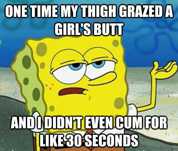 One time my thigh grazed a girl's butt  and I didn't even cum for like 30 seconds - One time my thigh grazed a girl's butt  and I didn't even cum for like 30 seconds  Tough Spongebob