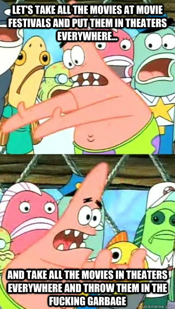 let's take all the movies at movie festivals and put them in theaters everywhere... and take all the movies in theaters everywhere and throw them in the fucking garbage  Push it somewhere else Patrick