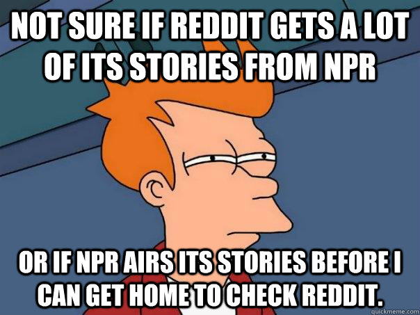 Not sure if Reddit gets a lot of its stories from NPR Or if NPR airs its stories before I can get home to check reddit.  Futurama Fry