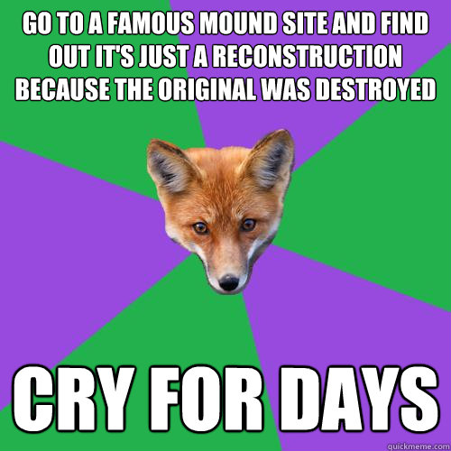 Go to a famous mound site and find out it's just a reconstruction because the original was destroyed cry for days  Anthropology Major Fox