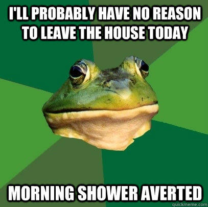 i'll probably have no reason to leave the house today morning shower averted  - i'll probably have no reason to leave the house today morning shower averted   Foul Bachelor Frog