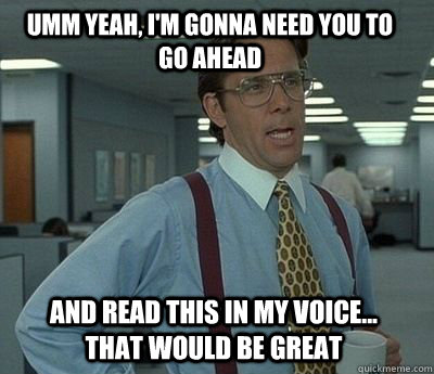 Umm yeah, I'm gonna need you to go ahead and read this in my voice... that would be great - Umm yeah, I'm gonna need you to go ahead and read this in my voice... that would be great  Bill Lumbergh