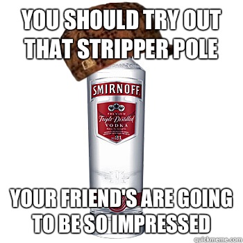 You should try out that stripper pole Your friend's are going to be so impressed  Scumbag Alcohol