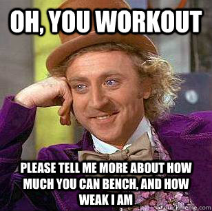 Oh, You workout please tell me more about how much you can bench, and how weak i am  Condescending Wonka