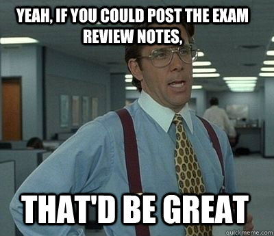 Yeah, if you could post the exam review notes, That'd be great  Bill Lumbergh