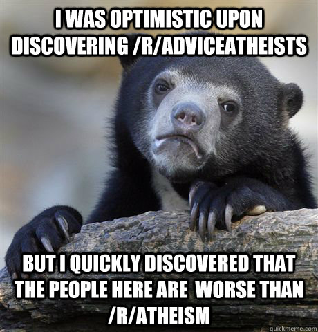 I was optimistic upon discovering /r/adviceatheists But i quickly discovered that the people here are  worse than /r/atheism  Confession Bear