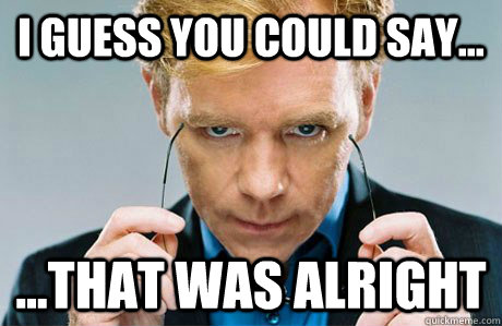 I guess you could say... ...that was alright  Horatio Caine