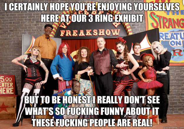 I certainly hope you're enjoying yourselves
Here at our 3 ring exhibit But to be honest I really don't see
What's so fucking funny about it
These fucking people are real!
 - I certainly hope you're enjoying yourselves
Here at our 3 ring exhibit But to be honest I really don't see
What's so fucking funny about it
These fucking people are real!
  Freakshow