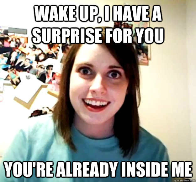 Wake up, I have a surprise for you You're already inside me - Wake up, I have a surprise for you You're already inside me  Overly Attached Girlfriend