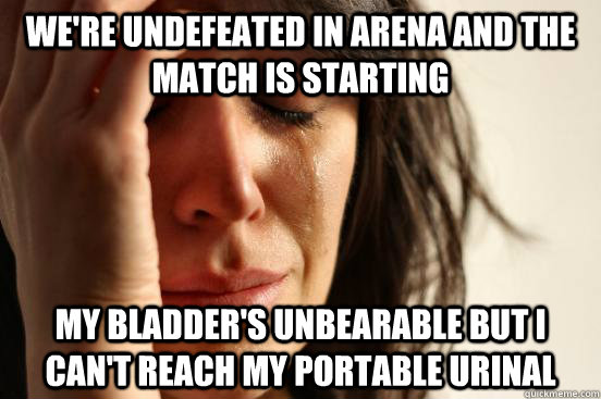 We're undefeated in arena and the match is starting My bladder's unbearable but I can't reach my portable urinal  First World Problems