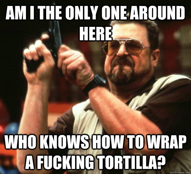 am I the only one around here who knows how to wrap a fucking tortilla?  Angry Walter