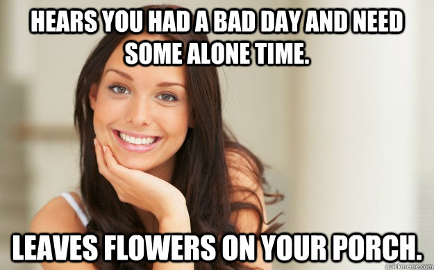 Hears you had a bad day and need some alone time. Leaves flowers on your porch.  Good Girl Gina