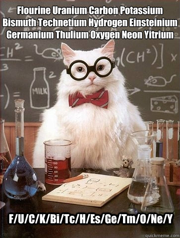 Flourine Uranium Carbon Potassium
Bismuth Technetium Hydrogen Einsteinium
Germanium Thulium Oxygen Neon Yitrium F/U/C/K/Bi/Tc/H/Es/Ge/Tm/O/Ne/Y  Chemistry Cat