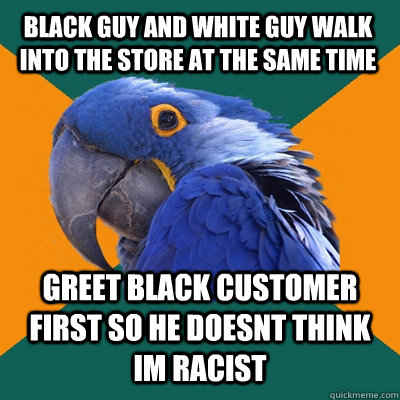 black guy and white guy walk into the store at the same time greet black customer first so he doesnt think im racist  Paranoid Parrot