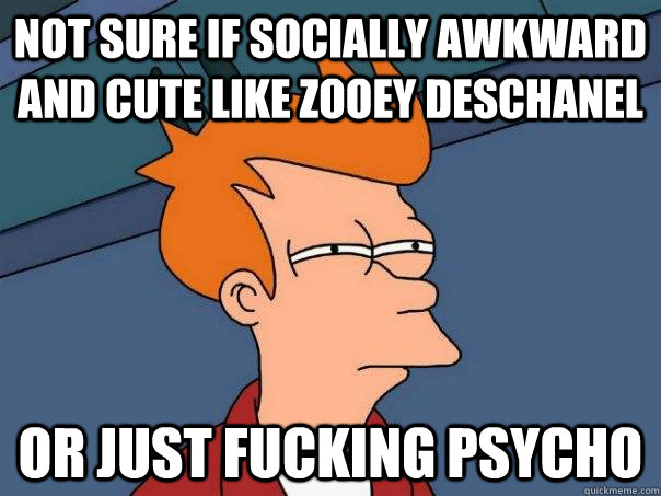 Not sure if socially awkward and cute like zooey deschanel  Or just fucking psycho   Futurama Fry