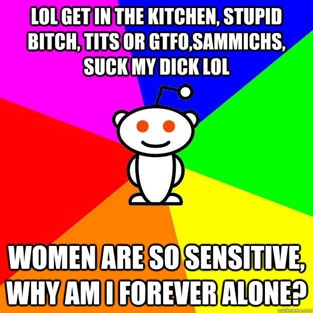 LOL get in the kitchen, stupid bitch, tits or gtfo,sammichs, suck my dick LOL women are so sensitive, why am i forever alone? - LOL get in the kitchen, stupid bitch, tits or gtfo,sammichs, suck my dick LOL women are so sensitive, why am i forever alone?  Reddit Alien