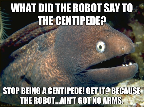 What did the robot say to the centipede?  Stop being a centipede! Get it? Because the robot...ain't got no arms.   Bad Joke Eel