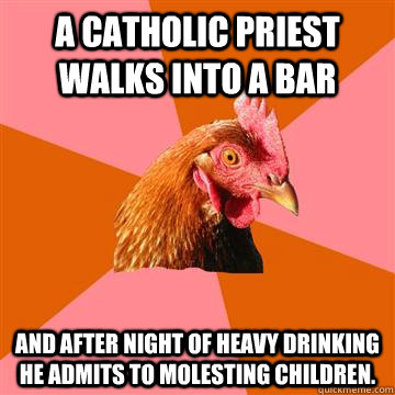 A catholic priest walks into a bar and after night of heavy drinking he admits to molesting children.  - A catholic priest walks into a bar and after night of heavy drinking he admits to molesting children.   Anti-Joke Chicken