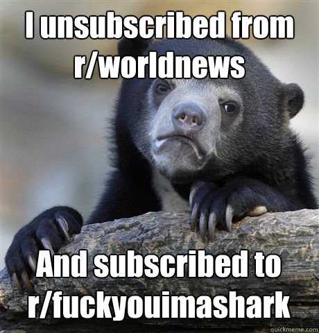 I unsubscribed from r/worldnews And subscribed to r/fuckyouimashark - I unsubscribed from r/worldnews And subscribed to r/fuckyouimashark  Confession Bear