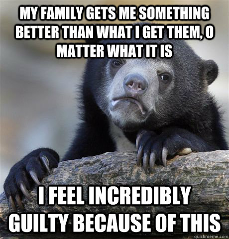 My family gets me something better than what i get them, o matter what it is I feel incredibly guilty because of this  Confession Bear