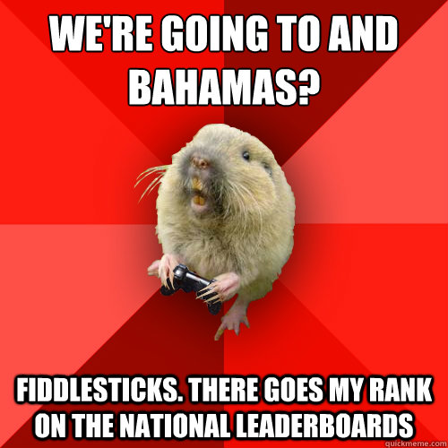 We're going to and bahamas? Fiddlesticks. There goes my rank on the national leaderboards  Gaming Gopher