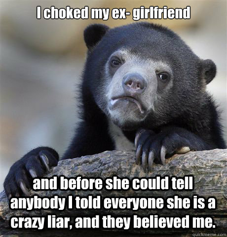 I choked my ex- girlfriend  and before she could tell anybody I told everyone she is a crazy liar, and they believed me.  Confession Bear