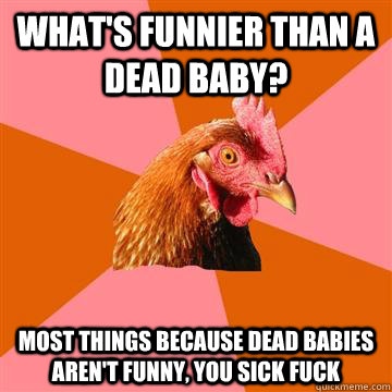 What's funnier than a dead baby?  Most things because dead babies aren't funny, you sick fuck - What's funnier than a dead baby?  Most things because dead babies aren't funny, you sick fuck  Anti-Joke Chicken