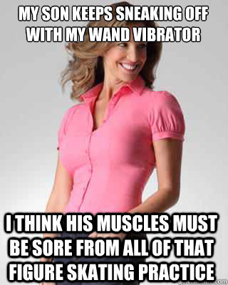 My son keeps sneaking off with my wand vibrator i think his muscles must be sore from all of that figure skating practice  Oblivious Suburban Mom