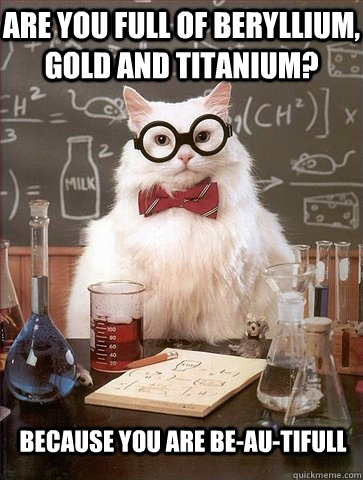 Are you full of beryllium, gold and titanium? Because you are be-au-tifull  Chemistry Cat