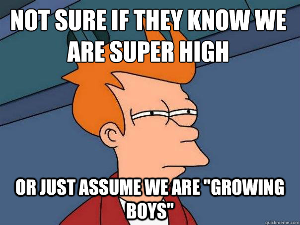 Not sure if they know we are super high or just assume we are 