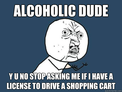 Alcoholic dude y u no stop asking me if i have a license to drive a shopping cart  Y U No