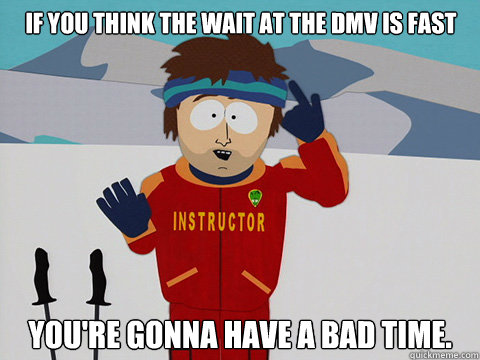 If you think the wait at the DMV is fast you're gonna have a bad time.  Bad Time