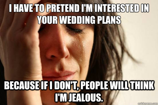 I have to pretend I'm interested in your wedding plans because if I don't, people will think I'm jealous. - I have to pretend I'm interested in your wedding plans because if I don't, people will think I'm jealous.  First World Problems