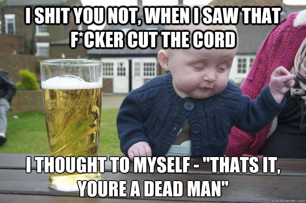 i shit you not, when i saw that f*cker cut the cord i thought to myself - 