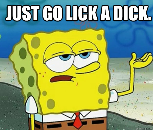 just go lick a dick.   How tough am I