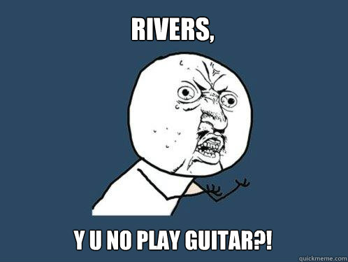 rivers,  y u no play guitar?!  Y U No