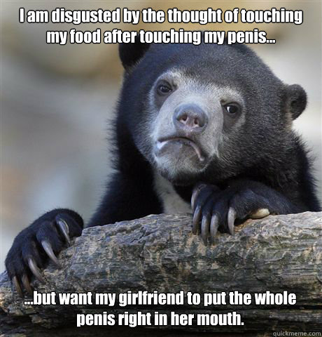 I am disgusted by the thought of touching my food after touching my penis... ...but want my girlfriend to put the whole penis right in her mouth.  Confession Bear