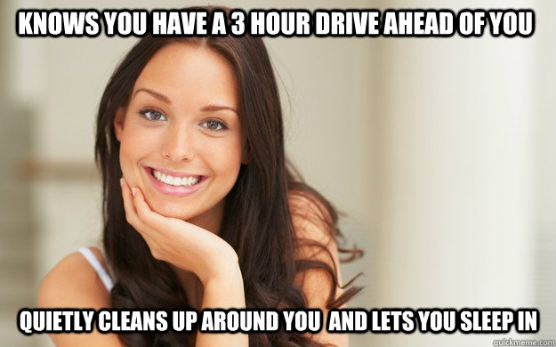 Knows you have a 3 hour drive ahead of you quietly cleans up around you  and lets you sleep in  Good Girl Gina