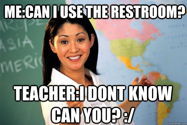 me:Can i use the restroom? teacher:I dont know can you? :/  Unhelpful High School Teacher