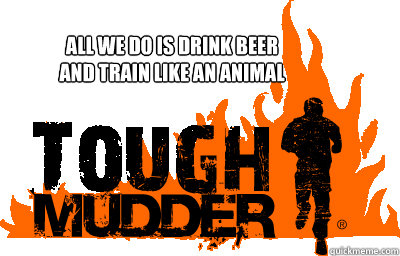 All We Do Is Drink Beer
And Train Like An Animal  Tough Mudder