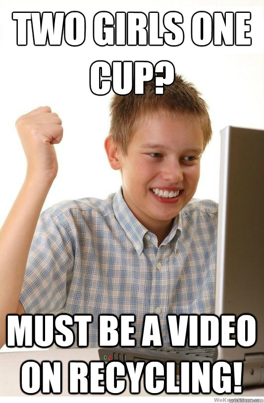 two girls one cup? must be a video on recycling!  First Day On Internet Kid