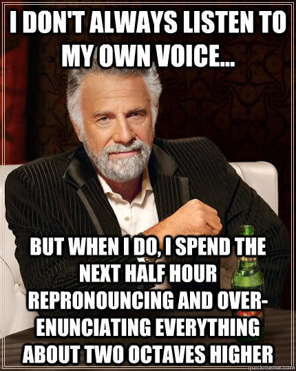 I don't always listen to my own voice... but when I do, I spend the next half hour repronouncing and over-enunciating everything about two octaves higher   The Most Interesting Man In The World